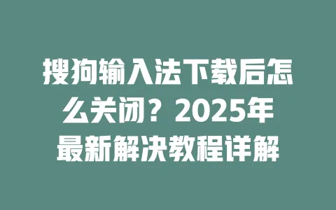 搜狗输入法下载后怎么关闭？2025年最新解决教程详解 一